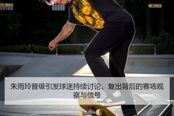 朱雨玲晋级引发球迷持续讨论，复出背后的赛场观察与信号